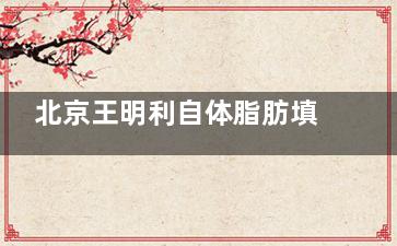 北京王明利自体脂肪填充怎么样？30年脂肪老手|少量多次+立体注射|原生幼态脸打造|拒绝馒化脸！